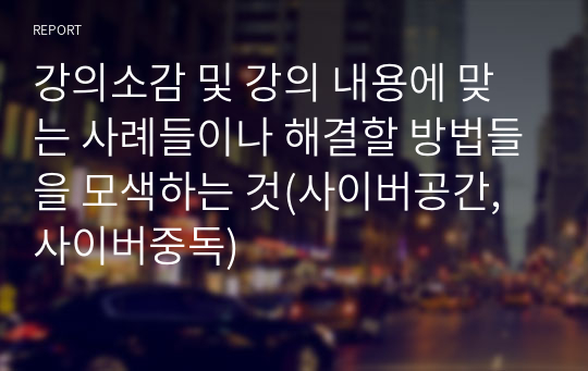 강의소감 및 강의 내용에 맞는 사례들이나 해결할 방법들을 모색하는 것(사이버공간, 사이버중독)