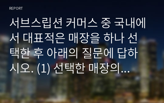 서브스립션 커머스 중 국내에서 대표적은 매장을 하나 선택한 후 아래의 질문에 답하시오. (1) 선택한 매장의 e-비즈니스에 대해 구체적으로 설명하시오 (제품/서비스, 고객, 판매 방식 등) (2) 위에서 선택한 매장의 e-비즈니스 모델이 무엇에 해당하는지 제시하고 이를 구성하는 요소들에 대하여 구체적으로 설명 하시오. (3) 위에 제시한 매장이 성공하기 위