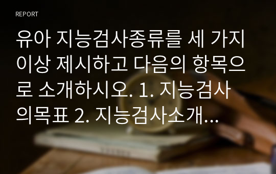 유아 지능검사종류를 세 가지이상 제시하고 다음의 항목으로 소개하시오. 1. 지능검사의목표 2. 지능검사소개: 1) 제작자 2) 지능의 정의 3) 지능검사내용 구성 4) 지능검사 도구의 특성을 항목화하여 기술 5) 지능검사 구입과 검사자 자격요건  3. 각 지능검사에 대한 자신의 평가의견과 자신이 사용하고자 하는 지능검사를 선택하고 그 이유를 항목화하여 기술