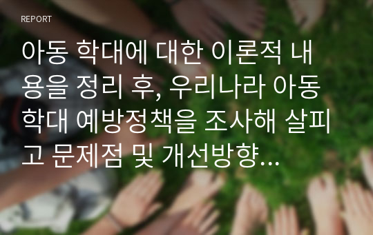 아동 학대에 대한 이론적 내용을 정리 후, 우리나라 아동학대 예방정책을 조사해 살피고 문제점 및 개선방향 등에 대해 논하시오.