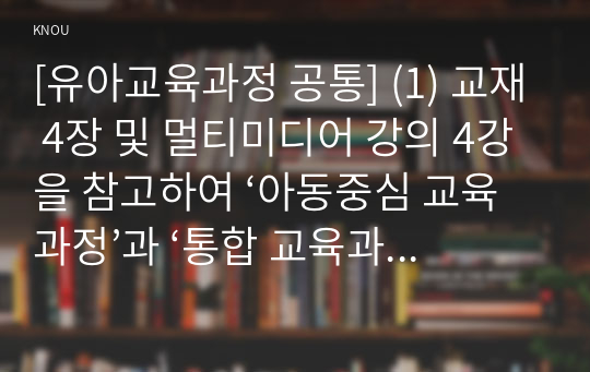 [유아교육과정 공통] (1) 교재 4장 및 멀티미디어 강의 4강을 참고하여 ‘아동중심 교육과정’과 ‘통합 교육과정’의 개념 및 운영특성에 대해 정리하시오.