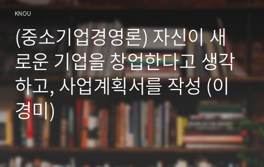 (중소기업경영론) 자신이 새로운 기업을 창업한다고 생각하고, 사업계획서를 작성 (이경미)