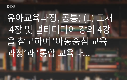 유아교육과정, 공통) (1) 교재 4장 및 멀티미디어 강의 4강을 참고하여 ‘아동중심 교육과정’과 ‘통합 교육과정’의 개념 및 운영특성에 대해 정리하시오. (2) 교재 5장 및 멀티미디어 강의 5강을 참고하여 ‘영유아교육과정의 계획원리(목표설정→내용선정→방법선정→평가)’에 대해 정리하시오. (3) 교재 8-9장 및 멀티미디어 강의 8-9강, 교수 홈페이지