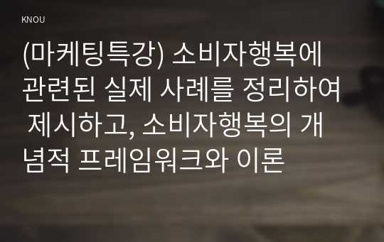 (마케팅특강) 소비자행복에 관련된 실제 사례를 정리하여 제시하고, 소비자행복의 개념적 프레임워크와 이론