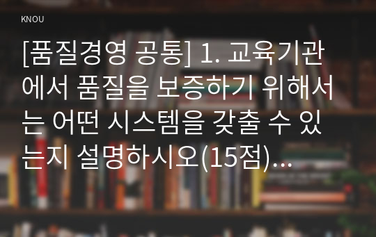 [품질경영 공통] 1. 교육기관에서 품질을 보증하기 위해서는 어떤 시스템을 갖출 수 있는지 설명하시오(15점). 2. 신제품개발과정에서 어떤 설계심사가 이루어질 수 있는지 조사하여 요약하시오(15점).