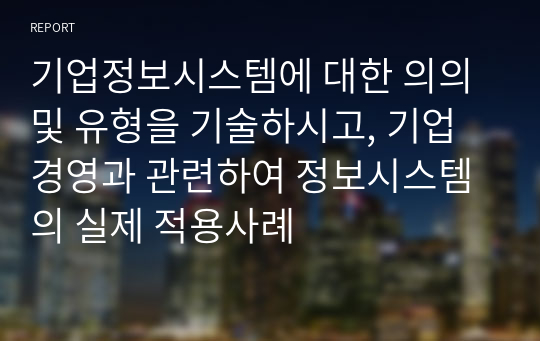 기업정보시스템에 대한 의의 및 유형을 기술하시고, 기업경영과 관련하여 정보시스템의 실제 적용사례