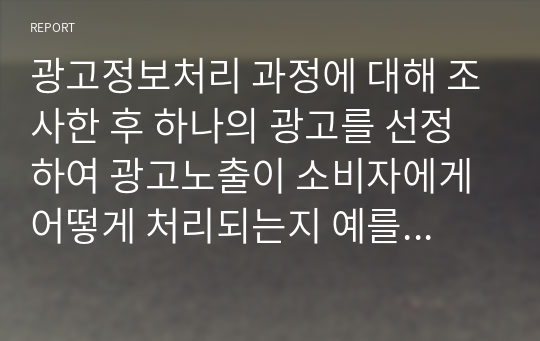 광고정보처리 과정에 대해 조사한 후 하나의 광고를 선정하여 광고노출이 소비자에게 어떻게 처리되는지 예를 들어 설명하시오.