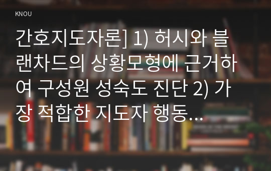 간호지도자론] 1) 허시와 블랜차드의 상황모형에 근거하여 구성원 성숙도 진단 2) 가장 적합한 지도자 행동 유형 (리더십 스타일) 매니지리얼 그리드 이론 기초로 하여 결정, 현재의 지도자가 조직에 미치는 영향에 대해 바람직한 지도자와 비교