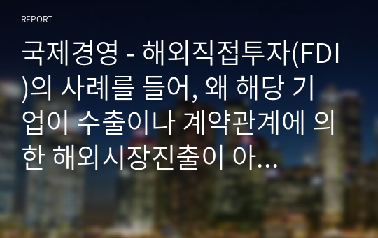 국제경영 - 해외직접투자(FDI)의 사례를 들어, 왜 해당 기업이 수출이나 계약관계에 의한 해외시장진출이 아닌 직접투자 방식을 선택했는지 집중적으로 설명하시오. 