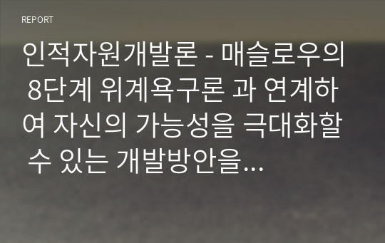 인적자원개발론 - 매슬로우의 8단계 위계욕구론 과 연계하여 자신의 가능성을 극대화할 수 있는 개발방안을 제시하시기 바랍니다. 