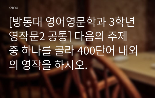 [방통대 영어영문학과 3학년 영작문2 공통] 다음의 주제 중 하나를 골라 400단어 내외의 영작을 하시오.