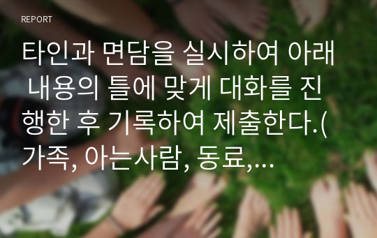 타인과 면담을 실시하여 아래 내용의 틀에 맞게 대화를 진행한 후 기록하여 제출한다.(가족, 아는사람, 동료, 후배, 선배, 알고 싶은 사람 등)