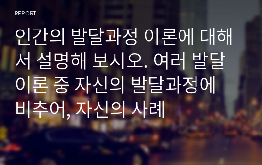 인간의 발달과정 이론에 대해서 설명해 보시오. 여러 발달이론 중 자신의 발달과정에 비추어, 자신의 사례