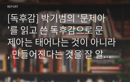 [독후감] 박기범의 ‘문제아’를 읽고 쓴 독후감으로 문제아는 태어나는 것이 아니라, 만들어진다는 것을 잘 알 수 있을 것입니다.