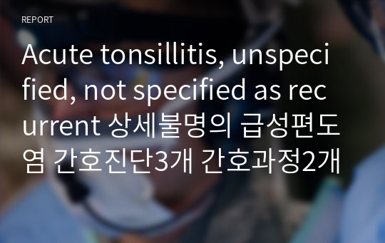 [아동] Acute tonsillitis, unspecified, not specified as recurrent 상세불명의 급성편도염 / 간호진단3개 간호과정2개