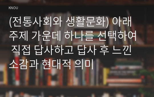 (전통사회와 생활문화) 아래 주제 가운데 하나를 선택하여 직접 답사하고 답사 후 느낀 소감과 현대적 의미