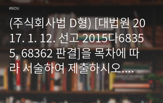 (주식회사법 D형) [대법원 2017. 1. 12. 선고 2015다68355, 68362 판결]을 목차에 따라 서술하여 제출하시오. (30점) 목차: 1. 사실관계 2. 법적 쟁점과 법원의 판단 3. 자신의 의견