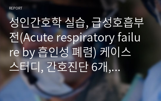 성인간호학 실습, 급성호흡부전(Acute respiratory failure by 흡인성 폐렴) 케이스 스터디, 간호진단 6개, 간호과정 3개