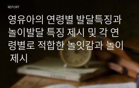 영유아의 연령별 발달특징과 놀이발달 특징 제시 및 각 연령별로 적합한 놀잇감과 놀이 제시