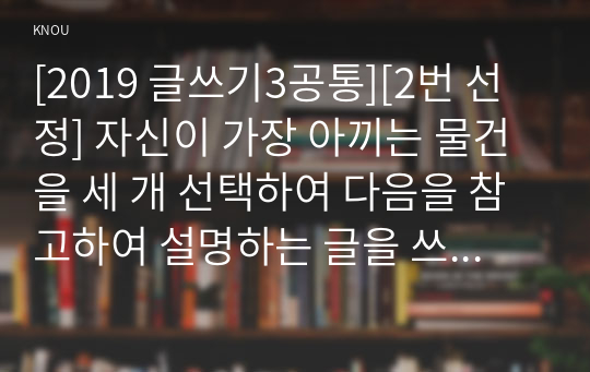 [2019 글쓰기3공통][2번 선정] 자신이 가장 아끼는 물건을 세 개 선택하여 다음을 참고하여 설명하는 글을 쓰시오. 1)각 물건마다 적절한 제목을 붙여 세 편의 글을 쓸 것 2)물건을 소유하게 된 사연과 소중한 이유 3)각 물건의 외양과 기능, 느낌