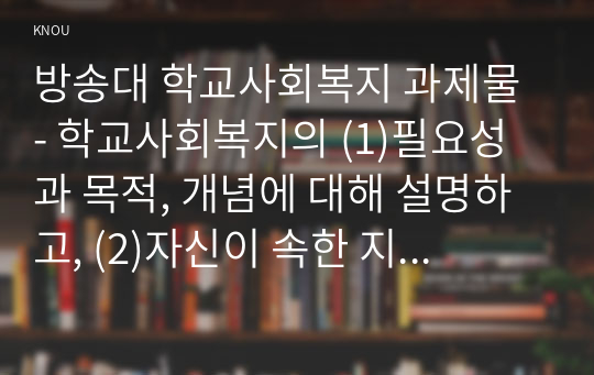 방송대 학교사회복지 과제물 - 학교사회복지의 (1)필요성과 목적, 개념에 대해 설명하고, (2)자신이 속한 지역의 특성과 상황에 이를 적용하여 학교사회복지의 구체적인 필요성, 대상과 내용, 가능한 방법을 제안하시오.