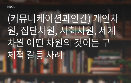 (커뮤니케이션과인간) 개인차원, 집단차원, 사회차원, 세계차원 어떤 차원의 것이든 구체적 갈등 사례