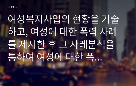 여성복지사업의 현황을 기술하고, 여성에 대한 폭력 사례를 제시한 후 그 사레분석을 통하여 여성에 대한 폭력근절을 위한 대책을 제시하시오. 