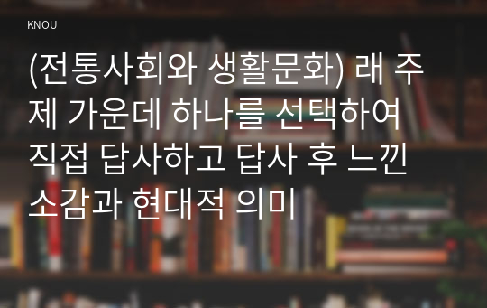 (전통사회와 생활문화) 래 주제 가운데 하나를 선택하여 직접 답사하고 답사 후 느낀 소감과 현대적 의미