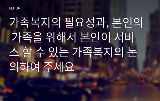 가족복지의 필요성과, 본인의 가족을 위해서 본인이 서비스 할 수 있는 가족복지의 논의하여 주세요