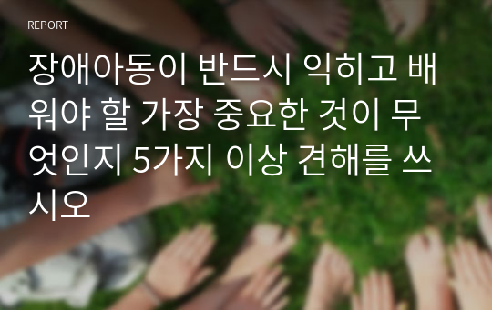 장애아동이 반드시 익히고 배워야 할 가장 중요한 것이 무엇인지 5가지 이상 견해를 쓰시오