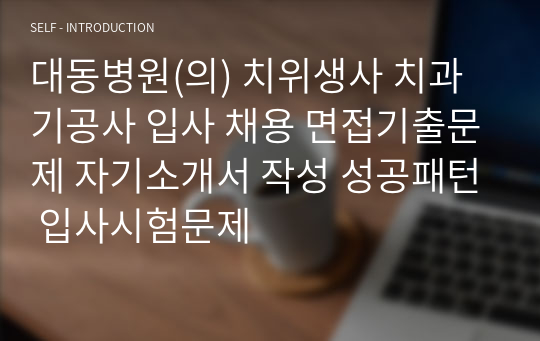 대동병원(의) 치위생사 치과기공사 입사 채용 면접기출문제 자기소개서 작성 성공패턴 입사시험문제