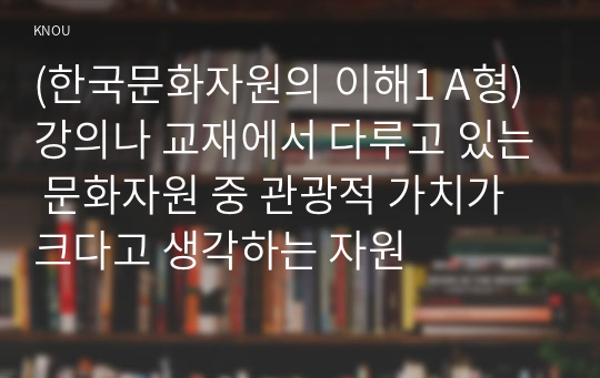 (한국문화자원의 이해1 A형) 강의나 교재에서 다루고 있는 문화자원 중 관광적 가치가 크다고 생각하는 자원