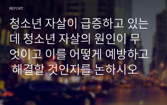 청소년 자살이 급증하고 있는데 청소년 자살의 원인이 무엇이고 이를 어떻게 예방하고 해결할 것인지를 논하시오