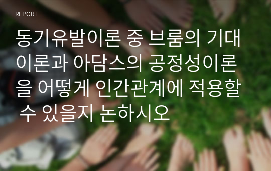 동기유발이론 중 브룸의 기대이론과 아담스의 공정성이론을 어떻게 인간관계에 적용할 수 있을지 논하시오