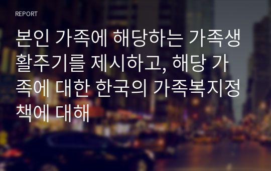 본인 가족에 해당하는 가족생활주기를 제시하고, 해당 가족에 대한 한국의 가족복지정책에 대해