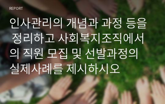 인사관리의 개념과 과정 등을 정리하고 사회복지조직에서의 직원 모집 및 선발과정의 실제사례를 제시하시오