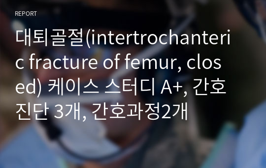 대퇴골절(intertrochanteric fracture of femur, closed) 케이스 스터디 A+, 간호진단 3개, 간호과정2개