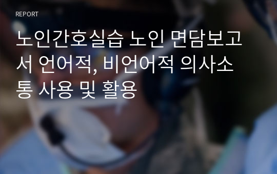 노인간호실습 노인 면담보고서 언어적, 비언어적 의사소통 사용 및 활용