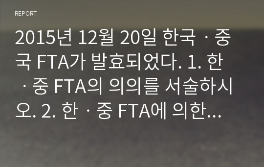 2015년 12월 20일 한국ㆍ중국 FTA가 발효되었다. 1. 한ㆍ중 FTA의 의의를 서술하시오. 2. 한ㆍ중 FTA에 의한 한국측의 득과 실을 서술하시오.