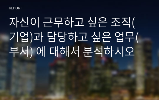 자신이 근무하고 싶은 조직(기업)과 담당하고 싶은 업무(부서) 에 대해서 분석하시오