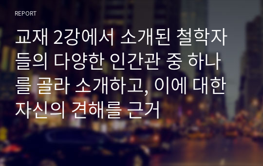 교재 2강에서 소개된 철학자들의 다양한 인간관 중 하나를 골라 소개하고, 이에 대한 자신의 견해를 근거