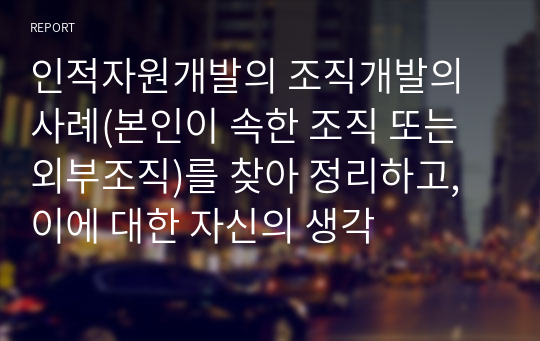 인적자원개발의 조직개발의 사례(본인이 속한 조직 또는 외부조직)를 찾아 정리하고, 이에 대한 자신의 생각