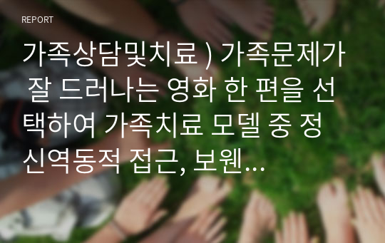 가족상담및치료 ) 가족문제가 잘 드러나는 영화 한 편을 선택하여 가족치료 모델 중 정신역동적 접근, 보웬 접근, 경험적 접근 중 한 가지를 적용시켜 영화 속 가족의 문제를 구체적으로 분석하시오.