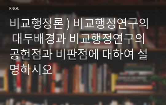 비교행정론 ) 비교행정연구의 대두배경과 비교행정연구의 공헌점과 비판점에 대하여 설명하시오