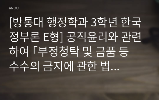 [방통대 행정학과 3학년 한국정부론 E형] 공직윤리와 관련하여 ｢부정청탁 및 금품 등 수수의 금지에 관한 법률(김영란법)｣이 2015년 3월에 제정되어 시행되고 있다. 이 법의 취지 및 주요 내용을 정리하고, 법의 성과를 논하시오.(구체적인 사례 및 자료를 제시할 것)