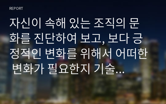 자신이 속해 있는 조직의 문화를 진단하여 보고, 보다 긍정적인 변화를 위해서 어떠한 변화가 필요한지 기술해 보시오