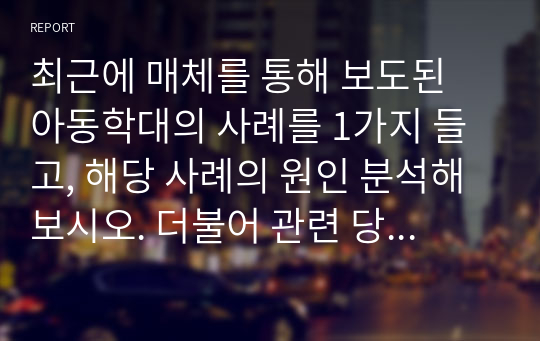 최근에 매체를 통해 보도된 아동학대의 사례를 1가지 들고, 해당 사례의 원인 분석해보시오. 더불어 관련 당사자의 문제 처리 방식을 분석 및 평가해본 뒤 아동학대 예방을 위한 자신의 의견을 제시하시오