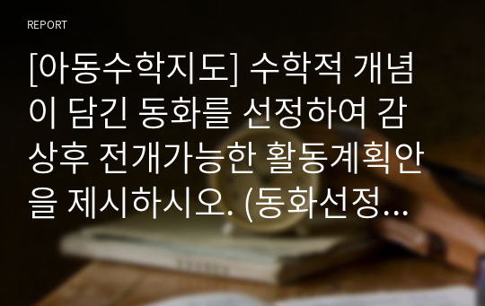 [아동수학지도] 수학적 개념이 담긴 동화를 선정하여 감상후 전개가능한 활동계획안을 제시하시오. (동화선정은 임의로 자유롭게 가능하되 활동계획안은 제시한 양식에 준해서 정리하기)