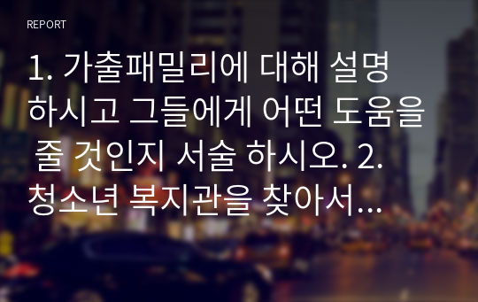 1. 가출패밀리에 대해 설명 하시고 그들에게 어떤 도움을 줄 것인지 서술 하시오. 2. 청소년 복지관을 찾아서 어떤 일들을 하는지 찾아보고  그에 따른 의견을 정리하여 서술 하시오.