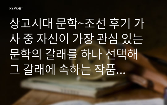 상고시대 문학~조선 후기 가사 중 자신이 가장 관심 있는 문학의 갈래를 하나 선택해 그 갈래에 속하는 작품을 분석하고 작품에 대한 자신의 느낌과 감상 등을 정리하여 제출하십시오.